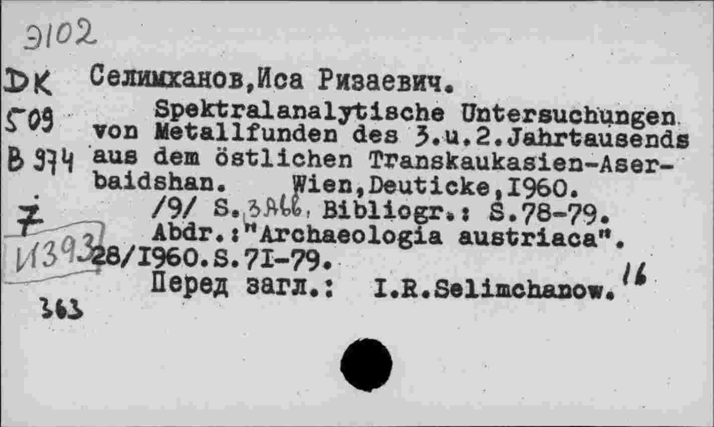 ﻿Э/02.
Селимханов,Иса Ризаевич.
гла Spektralanalytische Untersuchungen
з von Metallfunden des 5.u.2.Jahrtausends aus dem östlichen Transkaukasien-Aser-baidshan. Wien,Deuticke,I960.
Г /9/ 8.ЛШ. Bibliogr.j S.78-79.
Abdr. :"Archaeologia austriaca'*.
1/(3^ 28/1960. S. 71-79.	>/
Перед загл.: I.R.Selimchanow.